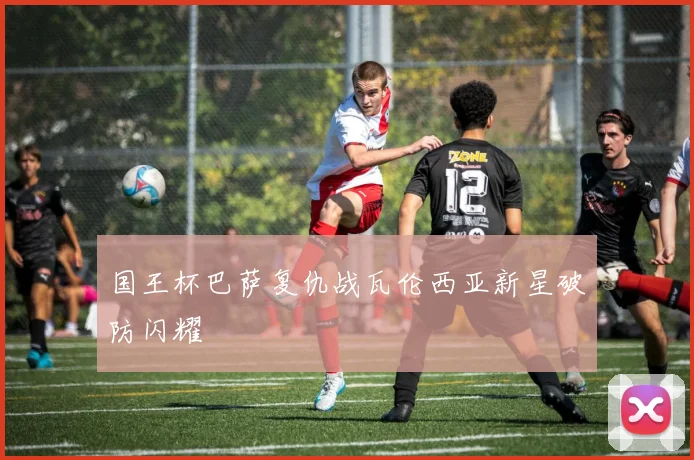 国王杯巴萨复仇战瓦伦西亚新星破防闪耀