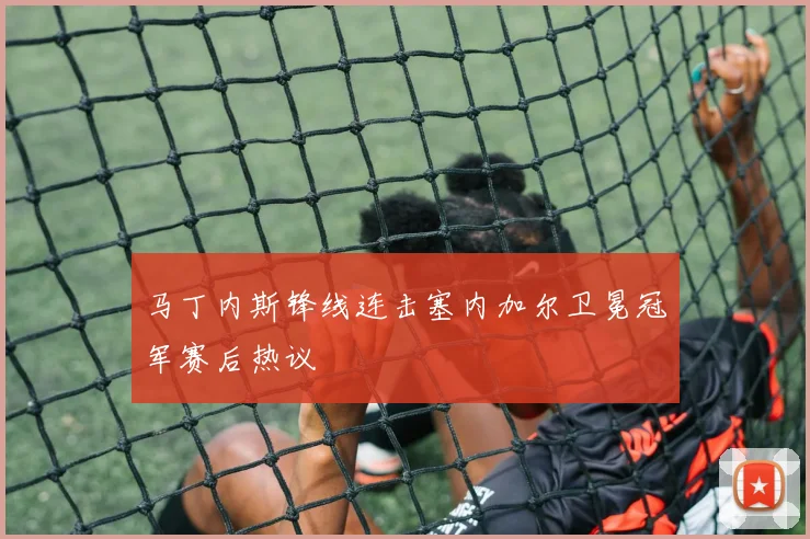马丁内斯锋线连击塞内加尔卫冕冠军赛后热议