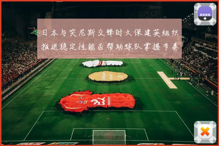 日本与突尼斯交锋时久保建英组织推进稳定性能否帮助球队掌握节奏