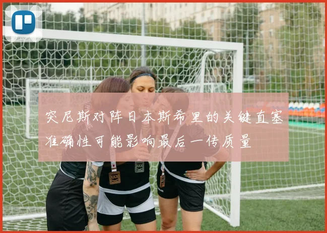 突尼斯对阵日本斯希里的关键直塞准确性可能影响最后一传质量