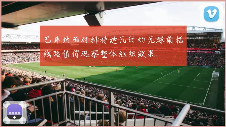 巴库纳面对科特迪瓦时的无球前插线路值得观察整体组织效果