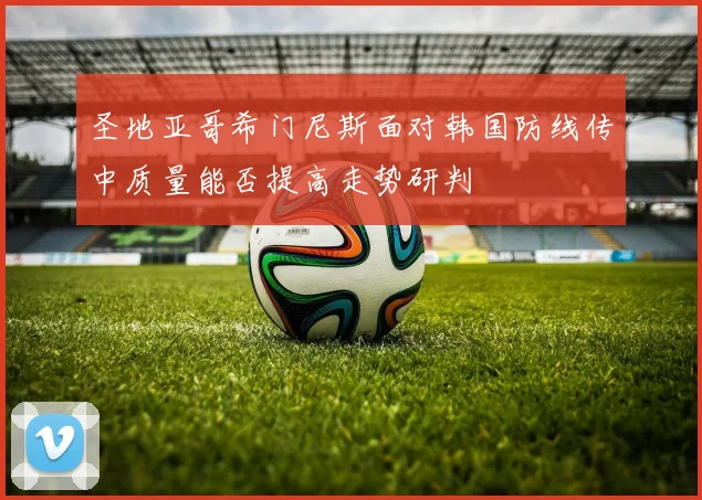 圣地亚哥希门尼斯面对韩国防线传中质量能否提高走势研判