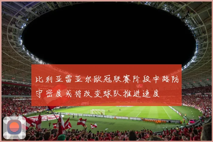 比利亚雷亚尔欧冠联赛阶段中路防守密度或将改变球队推进速度