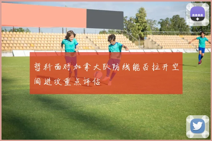 哲科面对加拿大队防线能否拉开空间进攻重点评估