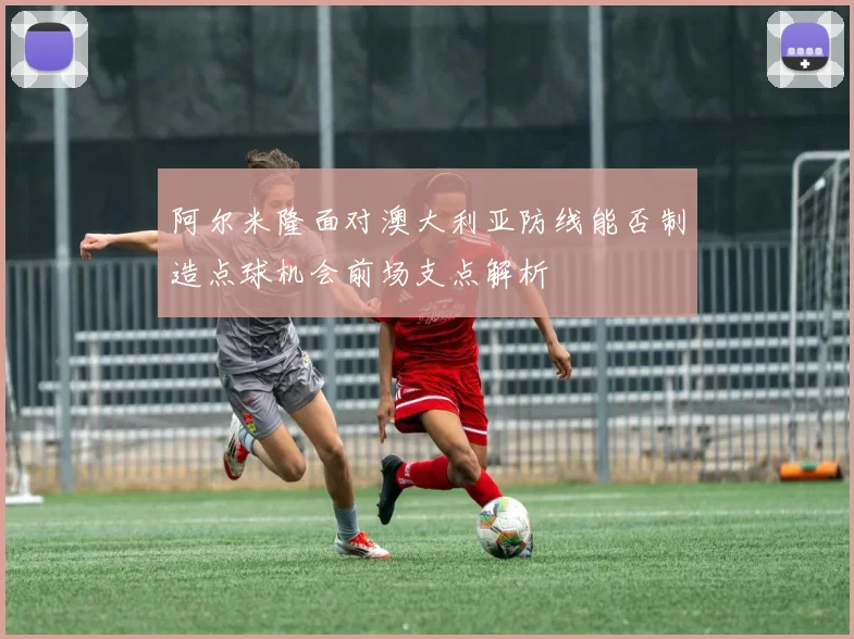 阿尔米隆面对澳大利亚防线能否制造点球机会前场支点解析