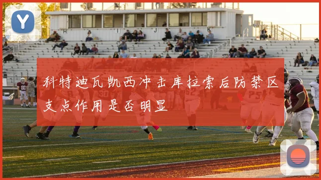 科特迪瓦凯西冲击库拉索后防禁区支点作用是否明显