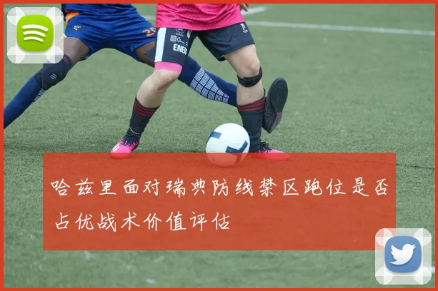 哈兹里面对瑞典防线禁区跑位是否占优战术价值评估