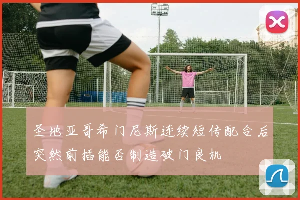 圣地亚哥希门尼斯连续短传配合后突然前插能否制造破门良机