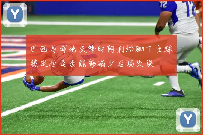 巴西与海地交锋时阿利松脚下出球稳定性是否能够减少后场失误