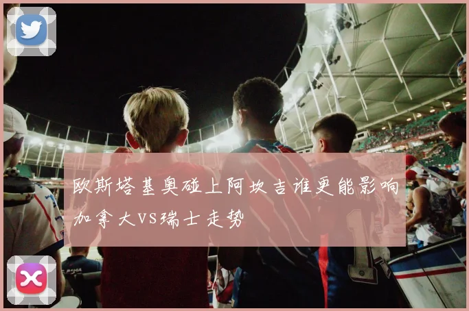 欧斯塔基奥碰上阿坎吉谁更能影响加拿大vs瑞士走势