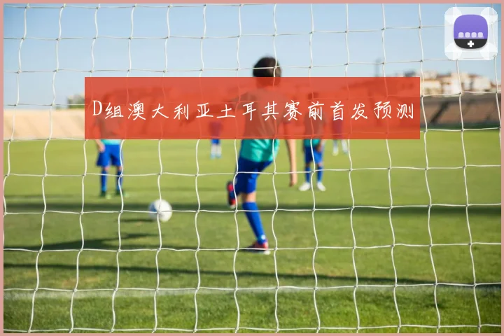 D组澳大利亚土耳其赛前首发预测