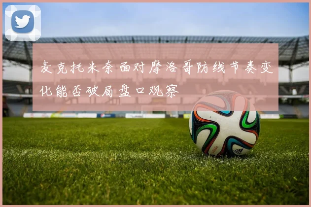 麦克托米奈面对摩洛哥防线节奏变化能否破局盘口观察