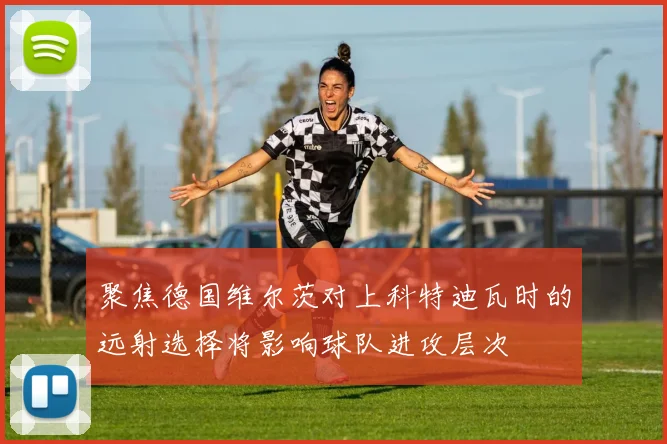 聚焦德国维尔茨对上科特迪瓦时的远射选择将影响球队进攻层次