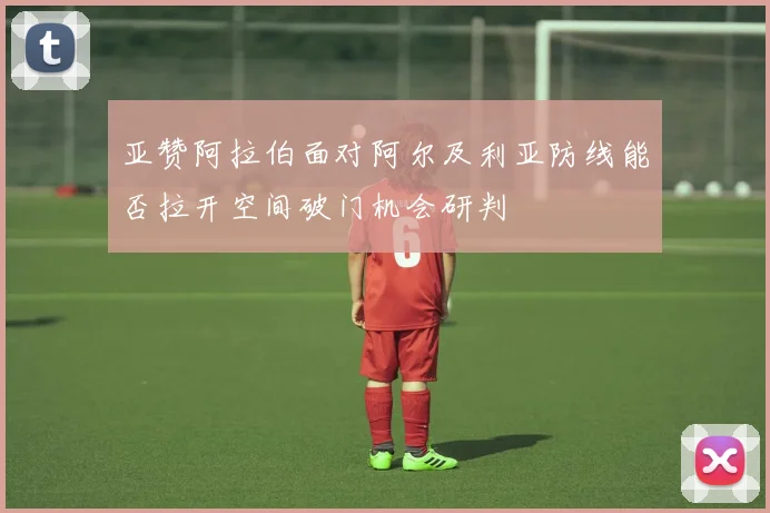 亚赞阿拉伯面对阿尔及利亚防线能否拉开空间破门机会研判