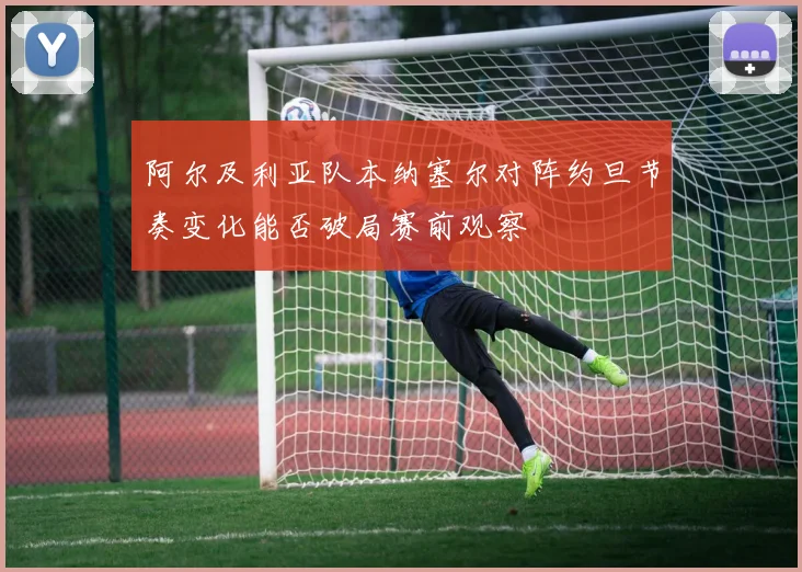 阿尔及利亚队本纳塞尔对阵约旦节奏变化能否破局赛前观察