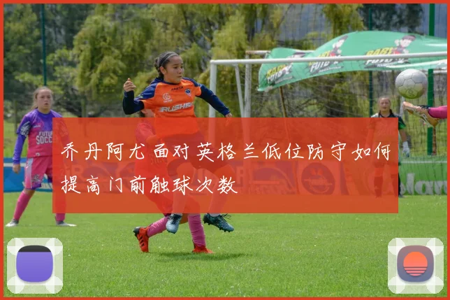 乔丹阿尤面对英格兰低位防守如何提高门前触球次数