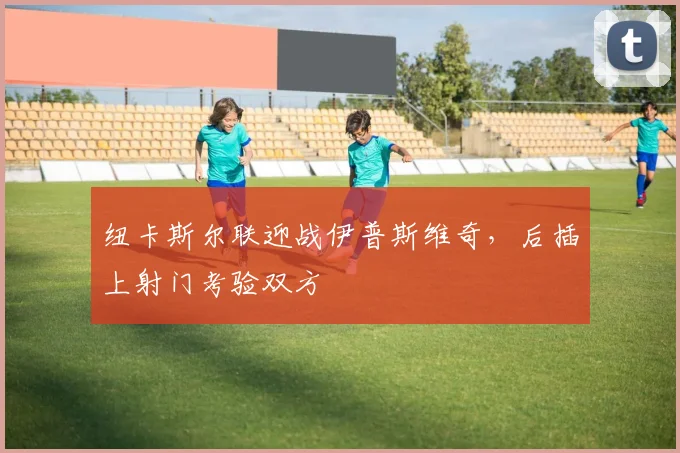 纽卡斯尔联迎战伊普斯维奇，后插上射门考验双方